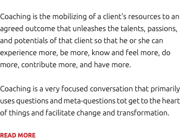 Coaching is the mobilizing of a client's resources to an agreed outcome that unleashes the talents, passions, and potentials of that client so that he or she can experience more, be more, know and feel more, do more, contribute more, and have more. Coaching is a very focused conversation that primarily uses questions and meta-questions tot get to the heart of things and facilitate change and transformation. READ MORE
