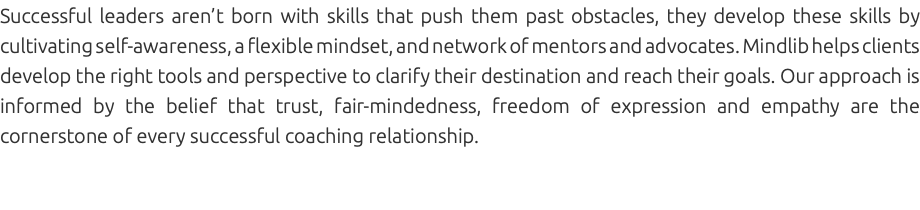 Successful leaders aren’t born with skills that push them past obstacles, they develop these skills by cultivating self-awareness, a flexible mindset, and network of mentors and advocates. Mindlib helps clients develop the right tools and perspective to clarify their destination and reach their goals. Our approach is informed by the belief that trust, fair-mindedness, freedom of expression and empathy are the cornerstone of every successful coaching relationship. 