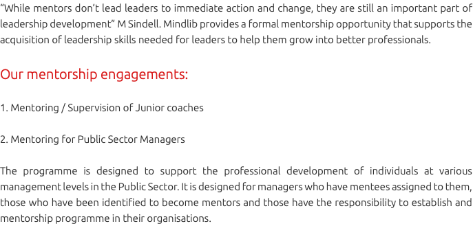 “While mentors don’t lead leaders to immediate action and change, they are still an important part of leadership development” M Sindell. Mindlib provides a formal mentorship opportunity that supports the acquisition of leadership skills needed for leaders to help them grow into better professionals. Our mentorship engagements: 1. Mentoring / Supervision of Junior coaches 2. Mentoring for Public Sector Managers The programme is designed to support the professional development of individuals at various management levels in the Public Sector. It is designed for managers who have mentees assigned to them, those who have been identified to become mentors and those have the responsibility to establish and mentorship programme in their organisations.