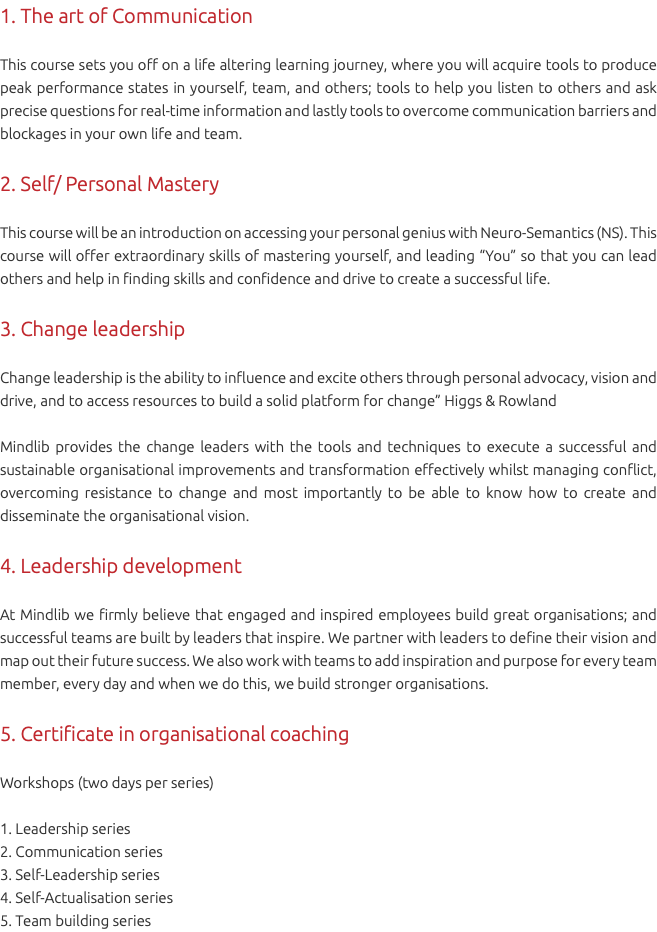 1. The art of Communication This course sets you off on a life altering learning journey, where you will acquire tools to produce peak performance states in yourself, team, and others; tools to help you listen to others and ask precise questions for real-time information and lastly tools to overcome communication barriers and blockages in your own life and team. 2. Self/ Personal Mastery This course will be an introduction on accessing your personal genius with Neuro-Semantics (NS). This course will offer extraordinary skills of mastering yourself, and leading “You” so that you can lead others and help in finding skills and confidence and drive to create a successful life. 3. Change leadership Change leadership is the ability to influence and excite others through personal advocacy, vision and drive, and to access resources to build a solid platform for change” Higgs & Rowland Mindlib provides the change leaders with the tools and techniques to execute a successful and sustainable organisational improvements and transformation effectively whilst managing conflict, overcoming resistance to change and most importantly to be able to know how to create and disseminate the organisational vision. 4. Leadership development At Mindlib we firmly believe that engaged and inspired employees build great organisations; and successful teams are built by leaders that inspire. We partner with leaders to define their vision and map out their future success. We also work with teams to add inspiration and purpose for every team member, every day and when we do this, we build stronger organisations. 5. Certificate in organisational coaching Workshops (two days per series) 1. Leadership series 2. Communication series 3. Self-Leadership series 4. Self-Actualisation series 5. Team building series