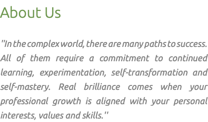 About Us ''In the complex world, there are many paths to success. All of them require a commitment to continued learning, experimentation, self-transformation and self-mastery. Real brilliance comes when your professional growth is aligned with your personal interests, values and skills.''