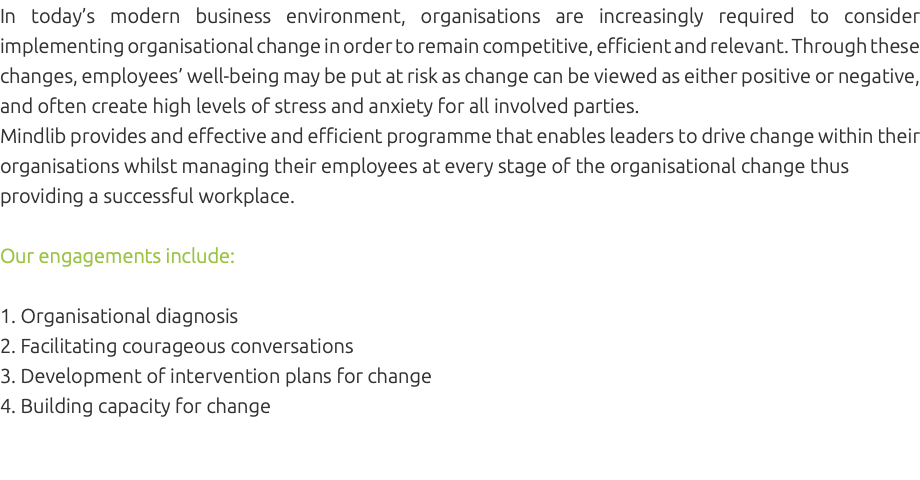 In today’s modern business environment, organisations are increasingly required to consider implementing organisational change in order to remain competitive, efficient and relevant. Through these changes, employees’ well-being may be put at risk as change can be viewed as either positive or negative, and often create high levels of stress and anxiety for all involved parties. Mindlib provides and effective and efficient programme that enables leaders to drive change within their organisations whilst managing their employees at every stage of the organisational change thus providing a successful workplace. Our engagements include: 1. Organisational diagnosis 2. Facilitating courageous conversations 3. Development of intervention plans for change 4. Building capacity for change 