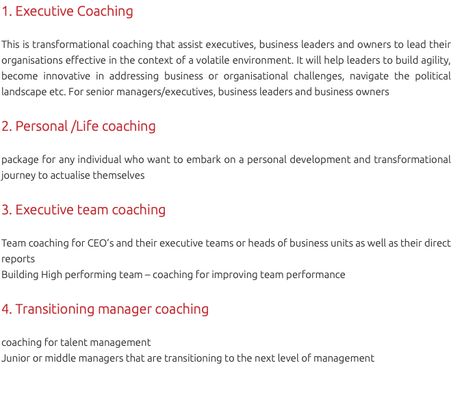 1. Executive Coaching This is transformational coaching that assist executives, business leaders and owners to lead their organisations effective in the context of a volatile environment. It will help leaders to build agility, become innovative in addressing business or organisational challenges, navigate the political landscape etc. For senior managers/executives, business leaders and business owners 2. Personal /Life coaching package for any individual who want to embark on a personal development and transformational journey to actualise themselves 3. Executive team coaching Team coaching for CEO’s and their executive teams or heads of business units as well as their direct reports Building High performing team – coaching for improving team performance 4. Transitioning manager coaching coaching for talent management Junior or middle managers that are transitioning to the next level of management 