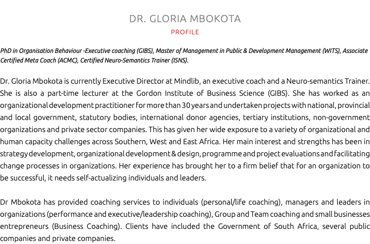 DR. GLORIA MBOKOTA PROFILE PhD in Organisation Behaviour -Executive coaching (GIBS), Master of Management in Public & Development Management (WITS), Associate Certified Meta Coach (ACMC), Certified Neuro-Semantics Trainer (ISNS). Dr. Gloria Mbokota is currently Executive Director at Mindlib, an executive coach and a Neuro-semantics Trainer. She is also a part-time lecturer at the Gordon Institute of Business Science (GIBS). She has worked as an organizational development practitioner for more than 30 years and undertaken projects with national, provincial and local government, statutory bodies, international donor agencies, tertiary institutions, non-government organizations and private sector companies. This has given her wide exposure to a variety of organizational and human capacity challenges across Southern, West and East Africa. Her main interest and strengths has been in strategy development, organizational development & design, programme and project evaluations and facilitating change processes in organizations. Her experience has brought her to a firm belief that for an organization to be successful, it needs self-actualizing individuals and leaders. Dr Mbokota has provided coaching services to individuals (personal/life coaching), managers and leaders in organizations (performance and executive/leadership coaching), Group and Team coaching and small businesses entrepreneurs (Business Coaching). Clients have included the Government of South Africa, several public companies and private companies.